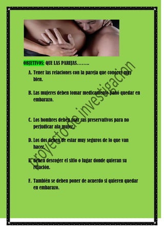 OBJETIVOS: QUE LAS PAREJAS……..
A. Tener las relaciones con la pareja que conoces muy
bien.
B. Las mujeres deben tomar medicamento panó quedar en
embarazo.

C. Los hombres deben usar sus preservativos para no
perjudicar ala mujer.
D. Los dos deben de estar muy seguros de lo que van
hacer.
E. deben descoger el sitio o lugar donde quieran su
relación.
F. También se deben poner de acuerdo si quieren quedar
en embarazo.

 