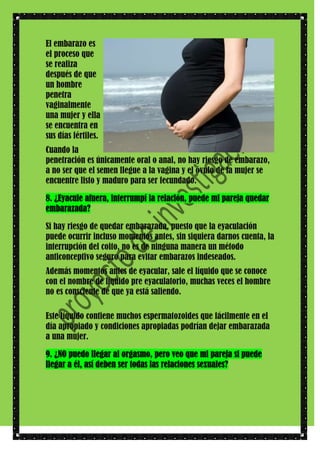 El embarazo es
el proceso que
se realiza
después de que
un hombre
penetra
vaginalmente
una mujer y ella
se encuentra en
sus días fértiles.
Cuando la
penetración es únicamente oral o anal, no hay riesgo de embarazo,
a no ser que el semen llegue a la vagina y el óvulo de la mujer se
encuentre listo y maduro para ser fecundado.
8. ¿Eyacule afuera, interrumpí la relación, puede mi pareja quedar
embarazada?
Si hay riesgo de quedar embarazada, puesto que la eyaculación
puede ocurrir incluso momentos antes, sin siquiera darnos cuenta, la
interrupción del coito, no es de ninguna manera un método
anticonceptivo seguro para evitar embarazos indeseados.
Además momentos antes de eyacular, sale el líquido que se conoce
con el nombre de líquido pre eyaculatorio, muchas veces el hombre
no es consciente de que ya está saliendo.
Este líquido contiene muchos espermatozoides que fácilmente en el
día apropiado y condiciones apropiadas podrían dejar embarazada
a una mujer.
9. ¿NO puedo llegar al orgasmo, pero veo que mi pareja si puede
llegar a él, así deben ser todas las relaciones sexuales?

 