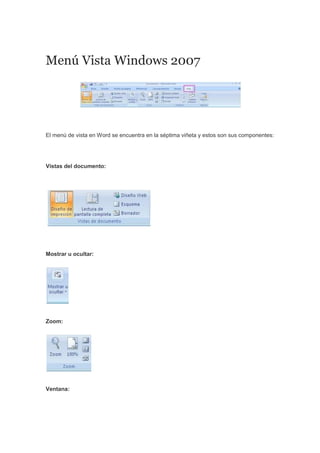 Menú Vista Windows 2007
El menú de vista en Word se encuentra en la séptima viñeta y estos son sus componentes:
Vistas del documento:
Mostrar u ocultar:
Zoom:
Ventana:
 