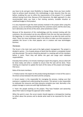 you	
  have	
  to	
  do	
  and	
  gain	
  more	
  flexibility	
  to	
  change	
  things.	
  Since	
  you	
  have	
  smaller	
  
tasks	
  to	
  achieve	
  (each	
  iteration),	
  this	
  methodology	
  is	
  more	
  dynamic	
  than	
  the	
  one	
  
before,	
  enabling	
  the	
  user	
  to	
  refine	
  the	
  requirements	
  of	
  the	
  project	
  if	
  it	
  is	
  needed	
  
without	
  loosing	
  much	
  time.	
  Because	
  of	
  this	
  dynamism,	
  the	
  Agile	
  approach	
  it	
  is	
  also	
  
recommended	
   when	
   you	
   have	
   a	
   fast	
   moving	
   scenario,	
   unstable	
   situation	
   or	
  
undefined	
  budget	
  or	
  final	
  product.	
  
It	
  is	
  very	
  important	
  to	
  get	
  the	
  client	
  actively	
  involved	
  in	
  the	
  project	
  when	
  using	
  this	
  
process,	
  so	
  you	
  can	
  develop	
  something	
  that	
  the	
  customers	
  wants	
  and	
  the	
  client	
  also,	
  
but	
  it	
  demands	
  a	
  lot	
  of	
  time	
  of	
  the	
  client,	
  what	
  sometimes	
  is	
  hard.	
  
Because	
   of	
   the	
   dynamism	
   of	
   this	
   methodology	
   and	
   the	
   constant	
   testing	
   with	
   the	
  
customers,	
  the	
  end	
  product	
  can	
  be	
  very	
  different	
  from	
  the	
  one	
  that	
  was	
  planned	
  in	
  
the	
  beginning.	
  It	
  is	
  very	
  important	
  during	
  this	
  process	
  to	
  up	
  date	
  the	
  team	
  and	
  the	
  
client.	
  There	
  are	
  many	
  techniques	
  used	
  in	
  the	
  office	
  to	
  make	
  sure	
  that	
  everyone	
  is	
  
updated,	
   the	
   Scrum	
   is	
   the	
   most	
   popular	
   one	
   in	
   creative	
   and	
   new	
   technologies	
  
business.	
  
The	
  Scrum:	
  
The	
  Scrum	
  is	
  the	
  main	
  tool	
  used	
  at	
  the	
  Agile	
  project	
  management.	
  The	
  project	
  is	
  
divided	
  in	
  sprints	
  –	
  2	
  to	
  4	
  weeks	
  phases	
  of	
  work	
  that	
  the	
  deliver	
  is	
  completed,	
  tested	
  
and	
  documented.	
  The	
  sprints	
  should	
  be	
  planned	
  in	
  a	
  meeting	
  with	
  all	
  the	
  members	
  
before	
   it	
   starts.	
   There	
   they	
   will	
   define	
   the	
   goal	
   and	
   assign	
   each	
   individual	
  
responsibilities.	
  
Everyday	
  there	
  will	
  be	
  a	
  15	
  minutes	
  meeting	
  to	
  report	
  the	
  progress,	
  discuss	
  what	
  will	
  
be	
   done	
   today	
   and	
   what	
   is	
   needed	
   to	
   ensure	
   that	
   the	
   task	
   will	
   be	
   done.	
   Those	
  
meeting	
  are	
  important	
  to	
  update	
  the	
  team	
  of	
  the	
  status	
  of	
  the	
  project	
  and	
  changes	
  
that	
  occur.	
  
Roles	
  of	
  the	
  team	
  members:	
  
1-­‐	
  Product	
  owner:	
  the	
  expert	
  on	
  the	
  product	
  being	
  developed.	
  In	
  most	
  of	
  the	
  cases	
  is	
  
the	
  direct	
  contact	
  between	
  the	
  client	
  and	
  the	
  company.	
  
2-­‐	
   Scrum	
   master:	
   is	
   the	
   responsible	
   for	
   managing	
   the	
   process,	
   making	
   sure	
   that	
  
everyone	
  is	
  updated	
  and	
  understanding	
  the	
  process.	
  This	
  person	
  is	
  also	
  responsible	
  
to	
  reallocate	
  the	
  resources	
  and	
  help	
  everyone	
  complete	
  your	
  task.	
  Normally	
  is	
  the	
  
project	
  manager	
  or	
  some	
  one	
  with	
  high	
  facilitation	
  skills.	
  
3-­‐	
   Team:	
   the	
   people	
   working	
   on	
   the	
   project.	
   They	
   have	
   freedom	
   and	
   ownership	
  
about	
  their	
  tasks	
  to	
  change	
  the	
  approach	
  when	
  needed.	
  
When	
  the	
  sprint	
  is	
  over,	
  the	
  scrum	
  master	
  should	
  organize	
  a	
  retrospective	
  meeting	
  
to	
  reflect	
  about	
  the	
  process	
  and	
  to	
  decide	
  what	
  need	
  to	
  be	
  improved	
  for	
  the	
  next	
  
sprint.	
  
	
  
 