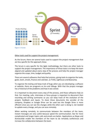  
Figure	
  3:	
  Scrum	
  
	
  
Other	
  tools	
  used	
  for	
  support	
  the	
  project	
  management:	
  
As	
  the	
  Scrum,	
  there	
  are	
  several	
  tools	
  used	
  to	
  support	
  the	
  project	
  management	
  that	
  
are	
  less	
  specific	
  for	
  the	
  approach	
  chose.	
  	
  
The	
  Scrum	
  is	
  very	
  specific	
  for	
  the	
  Agile	
  methodology,	
  but	
  there	
  are	
  other	
  tools	
  to	
  
support	
  the	
  project	
  management.	
  The	
  importance	
  of	
  those	
  tools	
  is	
  to	
  keep	
  the	
  team	
  
aligned	
  and	
  updated	
  about	
  every	
  step	
  of	
  the	
  process	
  and	
  help	
  the	
  project	
  manager	
  
organize	
  the	
  scope,	
  time,	
  budget	
  and	
  quality.	
  
There	
  are	
  several	
  softwares	
  that	
  help	
  that	
  process,	
  giving	
  tools	
  to	
  organize	
  the	
  tasks,	
  
goals,	
  team,	
  emails,	
  finance	
  and	
  calendar,	
  as	
  Trello,	
  Lighhouse	
  and	
  Basecamp.	
  
To	
  organize	
  the	
  testing	
  and	
  keep	
  track	
  of	
  bugs	
  when	
  you	
  are	
  developing	
  a	
  software	
  
or	
  website,	
  there	
  are	
  programs	
  as	
  Jira	
  and	
  16bugs.	
  With	
  that	
  the	
  project	
  manager	
  
has	
  a	
  historical	
  of	
  the	
  problems	
  and	
  how	
  it	
  was	
  solved.	
  
It	
  is	
  important	
  to	
  document	
  every	
  step	
  of	
  the	
  process,	
  and	
  those	
  softwares	
  help	
  on	
  
that.	
  For	
  meeting,	
  calls,	
  interviews	
  or	
  focus	
  groups	
  is	
  important	
  to	
  document	
  then	
  
recording	
   and	
   writing	
   summaries	
   so	
   you	
   can	
   keep	
   track	
   of	
   the	
   evolution	
   of	
   the	
  
project,	
   feedback	
   and	
   inputs.	
   To	
   share	
   those	
   documents	
   the	
   servidor	
   of	
   the	
  
company,	
   Dropbox	
   or	
   Google	
   Drive	
   can	
   be	
   used	
   but	
   the	
   Google	
   Drive	
   is	
   more	
  
efficient	
  since	
  you	
  can	
  see	
  the	
  changes	
  while	
  the	
  other	
  user	
  is	
  doing	
  it,	
  not	
  needed	
  
to	
  update	
  every	
  change,	
  and	
  you	
  can	
  aces	
  remotely.	
  
When	
   working	
   remotely,	
   to	
   communicate	
   between	
   the	
   members	
   of	
   the	
   team,	
  
instant	
  messages	
  are	
  very	
  useful	
  because	
  speed	
  the	
  communication.	
  But	
  for	
  more	
  
complicated	
  and	
  longer	
  topics	
  calls	
  and	
  emails	
  are	
  better.	
  Applications	
  as	
  Skype	
  and	
  
Activecollab	
   enable	
   the	
   members	
   of	
   the	
   team	
   to	
   do	
   remotely	
   conferences	
   and	
  
increase	
  the	
  collaboration	
  between	
  the	
  team.	
  
 