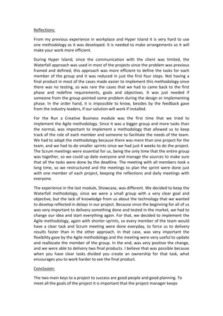 Reflections:	
  
From	
  my	
  previous	
  experience	
  in	
  workplace	
  and	
  Hyper	
  Island	
  it	
  is	
  very	
  hard	
  to	
  use	
  
one	
  methodology	
  as	
  it	
  was	
  developed.	
  It	
  is	
  needed	
  to	
  make	
  arrangements	
  so	
  it	
  will	
  
make	
  your	
  work	
  more	
  efficient.	
  
During	
   Hyper	
   Island,	
   since	
   the	
   communication	
   with	
   the	
   client	
   was	
   limited,	
   the	
  
Waterfall	
  approach	
  was	
  used	
  in	
  most	
  of	
  the	
  projects	
  since	
  the	
  problem	
  was	
  previous	
  
framed	
  and	
  defined,	
  this	
  approach	
  was	
  more	
  efficient	
  to	
  define	
  the	
  tasks	
  for	
  each	
  
member	
  of	
  the	
  group	
  and	
  it	
  was	
  reduced	
  in	
  just	
  the	
  first	
  four	
  steps.	
  Not	
  having	
  a	
  
final	
  product	
  in	
  most	
  of	
  the	
  cases	
  made	
  easier	
  to	
  implement	
  this	
  methodology	
  since	
  
there	
  was	
  no	
  testing,	
  so	
  was	
  rare	
  the	
  cases	
  that	
  we	
  had	
  to	
  came	
  back	
  to	
  the	
  first	
  
phase	
   and	
   redefine	
   requirements,	
   goals	
   and	
   objectives.	
   It	
   was	
   just	
   needed	
   if	
  
someone	
  from	
  the	
  group	
  pointed	
  some	
  problem	
  during	
  the	
  design	
  or	
  implementing	
  
phase.	
   In	
   the	
   order	
   hand,	
   it	
   is	
   impossible	
   to	
   know,	
   besides	
   by	
   the	
   feedback	
   gave	
  
from	
  the	
  industry	
  leaders,	
  if	
  our	
  solution	
  will	
  work	
  if	
  installed.	
  
For	
   the	
   Run	
   a	
   Creative	
   Business	
   module	
   was	
   the	
   first	
   time	
   that	
   we	
   tried	
   to	
  
implement	
  the	
  Agile	
  methodology.	
  Since	
  it	
  was	
  a	
  bigger	
  group	
  and	
  more	
  tasks	
  than	
  
the	
   normal,	
   was	
   important	
   to	
   implement	
   a	
   methodology	
   that	
   allowed	
   us	
   to	
   keep	
  
track	
  of	
  the	
  role	
  of	
  each	
  member	
  and	
  someone	
  to	
  facilitate	
  the	
  needs	
  of	
  the	
  team.	
  
We	
  had	
  to	
  adapt	
  the	
  methodology	
  because	
  there	
  was	
  more	
  than	
  one	
  project	
  for	
  the	
  
team,	
  and	
  we	
  had	
  to	
  do	
  smaller	
  sprints	
  since	
  we	
  had	
  just	
  4	
  weeks	
  to	
  do	
  the	
  project.	
  
The	
  Scrum	
  meetings	
  were	
  essential	
  for	
  us,	
  being	
  the	
  only	
  time	
  that	
  the	
  entire	
  group	
  
was	
  together,	
  so	
  we	
  could	
  up	
  date	
  everyone	
  and	
  manage	
  the	
  sources	
  to	
  make	
  sure	
  
that	
  all	
  the	
  tasks	
  were	
  done	
  by	
  the	
  deadline.	
  The	
  meeting	
  with	
  all	
  members	
  took	
  a	
  
long	
  time,	
  so	
  we	
  restructured	
  and	
  the	
  meetings	
  to	
  plan	
  the	
  sprint	
  were	
  done	
  just	
  
with	
  one	
  member	
  of	
  each	
  project,	
  keeping	
  the	
  reflections	
  and	
  daily	
  meetings	
  with	
  
everyone.	
  
The	
  experience	
  in	
  the	
  last	
  module,	
  Showcase,	
  was	
  different.	
  We	
  decided	
  to	
  keep	
  the	
  
Waterfall	
   methodology,	
   since	
   we	
   were	
   a	
   small	
   group	
   with	
   a	
   very	
   clear	
   goal	
   and	
  
objective,	
  but	
  the	
  lack	
  of	
  knowledge	
  from	
  us	
  about	
  the	
  technology	
  that	
  we	
  wanted	
  
to	
  develop	
  reflected	
  in	
  delays	
  in	
  our	
  project.	
  Because	
  since	
  the	
  beginning	
  for	
  all	
  of	
  us	
  
was	
  very	
  important	
  to	
  delivery	
  something	
  done	
  and	
  tested	
  in	
  the	
  market,	
  we	
  had	
  to	
  
change	
  our	
  idea	
  and	
  start	
  everything	
  again.	
  For	
  that,	
  we	
  decided	
  to	
  implement	
  the	
  
Agile	
  methodology,	
  again	
  with	
  shorter	
  sprints,	
  so	
  every	
  member	
  of	
  the	
  team	
  would	
  
have	
  a	
  clear	
  task	
  and	
  Scrum	
  meeting	
  were	
  done	
  everyday,	
  to	
  force	
  us	
  to	
  delivery	
  
results	
   faster	
   than	
   in	
   the	
   other	
   approach.	
   In	
   that	
   case,	
   was	
   very	
   important	
   the	
  
flexibility	
  gave	
  by	
  the	
  Agile	
  methodology	
  and	
  the	
  meeting	
  were	
  very	
  useful	
  to	
  update	
  
and	
  reallocate	
  the	
  member	
  of	
  the	
  group.	
  In	
  the	
  end,	
  was	
  very	
  positive	
  the	
  change,	
  
and	
  we	
  were	
  able	
  to	
  delivery	
  two	
  final	
  products.	
  I	
  believe	
  that	
  was	
  possible	
  because	
  
when	
   you	
   have	
   clear	
   tasks	
   divided	
   you	
   create	
   an	
   ownership	
   for	
   that	
   task,	
   what	
  
encourages	
  you	
  to	
  work	
  harder	
  to	
  see	
  the	
  final	
  product.	
  
Conclusion:	
  
The	
  two	
  main	
  keys	
  to	
  a	
  project	
  to	
  success	
  are	
  good	
  people	
  and	
  good	
  planning.	
  To	
  
meet	
  all	
  the	
  goals	
  of	
  the	
  project	
  it	
  is	
  important	
  that	
  the	
  project	
  manager	
  keeps	
  
 