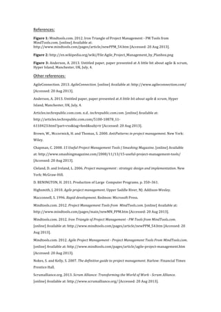 References:	
  
Figure	
  1:	
  Mindtools.com.	
  2012.	
  Iron	
  Triangle	
  of	
  Project	
  Management	
  -­‐	
  PM	
  Tools	
  from	
  
MindTools.com.	
  [online]	
  Available	
  at:	
  
http://www.mindtools.com/pages/article/newPPM_54.htm	
  [Accessed:	
  20	
  Aug	
  2013].	
  
Figure	
  2:	
  http://en.wikipedia.org/wiki/File:Agile_Project_Management_by_Planbox.png	
  
Figure	
  3:	
  Anderson,	
  A.	
  2013.	
  Untitled	
  paper,	
  paper	
  presented	
  at	
  A	
  little	
  bit	
  about	
  agile	
  &	
  scrum,	
  
Hyper	
  Island,	
  Manchester,	
  UK,	
  July,	
  4.	
  
Other	
  references:	
  
AgileConnection.	
  2013.	
  AgileConnection.	
  [online]	
  Available	
  at:	
  http://www.agileconnection.com/	
  
[Accessed:	
  20	
  Aug	
  2013].	
  
Anderson,	
  A.	
  2013.	
  Untitled	
  paper,	
  paper	
  presented	
  at	
  A	
  little	
  bit	
  about	
  agile	
  &	
  scrum,	
  Hyper	
  
Island,	
  Manchester,	
  UK,	
  July,	
  4.	
  
Articles.techrepublic.com.com.	
  n.d..	
  techrepublic.com.com.	
  [online]	
  Available	
  at:	
  
http://articles.techrepublic.com.com/5100-­‐10878_11-­‐
6118423.html?part=rss&tag=feed&subj=tr	
  [Accessed:	
  20	
  Aug	
  2013].	
  
Brown,	
  W.,	
  Mccormick,	
  H.	
  and	
  Thomas,	
  S.	
  2000.	
  AntiPatterns	
  in	
  project	
  management.	
  New	
  York:	
  
Wiley.	
  
Chapman,	
  C.	
  2008.	
  15	
  Useful	
  Project	
  Management	
  Tools	
  |	
  Smashing	
  Magazine.	
  [online]	
  Available	
  
at:	
  http://www.smashingmagazine.com/2008/11/13/15-­‐useful-­‐project-­‐management-­‐tools/	
  
[Accessed:	
  20	
  Aug	
  2013].	
  
Cleland,	
  D.	
  and	
  Ireland,	
  L.	
  2006.	
  Project	
  management	
  :	
  strategic	
  design	
  and	
  implementation.	
  New	
  
York:	
  McGraw-­‐Hill.	
  
D.	
  BENINGTON,	
  H.	
  2011.	
  Production	
  of	
  Large	
  	
  Computer	
  Programs.	
  p.	
  350–361.	
  
Highsmith,	
  J.	
  2010.	
  Agile	
  project	
  management.	
  Upper	
  Saddle	
  River,	
  NJ:	
  Addison-­‐Wesley.	
  
Macconnell,	
  S.	
  1996.	
  Rapid	
  development.	
  Redmon:	
  Microsoft	
  Press.	
  
Mindtools.com.	
  2012.	
  Project	
  Management	
  Tools	
  from	
  	
  MindTools.com.	
  [online]	
  Available	
  at:	
  
http://www.mindtools.com/pages/main/newMN_PPM.htm	
  [Accessed:	
  20	
  Aug	
  2013].	
  
Mindtools.com.	
  2012.	
  Iron	
  Triangle	
  of	
  Project	
  Management	
  -­	
  PM	
  Tools	
  from	
  MindTools.com.	
  
[online]	
  Available	
  at:	
  http://www.mindtools.com/pages/article/newPPM_54.htm	
  [Accessed:	
  20	
  
Aug	
  2013].	
  
Mindtools.com.	
  2012.	
  Agile	
  Project	
  Management	
  -­	
  Project	
  Management	
  Tools	
  From	
  MindTools.com.	
  
[online]	
  Available	
  at:	
  http://www.mindtools.com/pages/article/agile-­‐project-­‐management.htm	
  
[Accessed:	
  20	
  Aug	
  2013].	
  
Nokes,	
  S.	
  and	
  Kelly,	
  S.	
  2007.	
  The	
  definitive	
  guide	
  to	
  project	
  management.	
  Harlow:	
  Financial	
  Times	
  
Prentice	
  Hall.	
  
Scrumalliance.org.	
  2013.	
  Scrum	
  Alliance:	
  Transforming	
  the	
  World	
  of	
  Work	
  -­	
  Scrum	
  Alliance.	
  
[online]	
  Available	
  at:	
  http://www.scrumalliance.org/	
  [Accessed:	
  20	
  Aug	
  2013].	
  
 