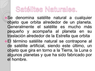 Se   denomina satélite natural a cualquier
 objeto que orbita alrededor de un planeta.
 Generalmente el satélite es mucho más
 pequeño y acompaña al planeta en su
 traslación alrededor de la Estrella que orbita
El término satélite natural se contrapone al
 de satélite artificial, siendo este último, un
 objeto que gira en torno a la Tierra, la Luna o
 algunos planetas y que ha sido fabricado por
 el hombre.
 