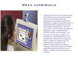 Video conferencia Videoconferencia es la comunicación simultánea bidireccional de audio y vídeo, permitiendo mantener reuniones con grupos de personas situadas en lugares alejados entre sí. Adicionalmente, pueden ofrecerse facilidades telemáticas o de otro tipo como el intercambio de gráficos, imágenes fijas, transmisión de ficheros desde el ordenador, etc. El núcleo tecnológico usado en un sistema de videoconferencia es la compresión digital de los flujos de audio y vídeo en tiempo real. Su implementación proporciona importantes beneficios, como el trabajo colaborativo entre personas geográficamente distantes y una mayor integración entre grupos de trabajo. 