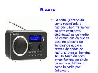 Radio   La radio (entendida como radiofonía o radiodifusión, términos no estrictamente sinónimos) es un medio de comunicación que se basa en el envío de señales de audio a través de ondas de radio, si bien el término se usa también para otras formas de envío de audio a distancia como la radio por Internet.  
