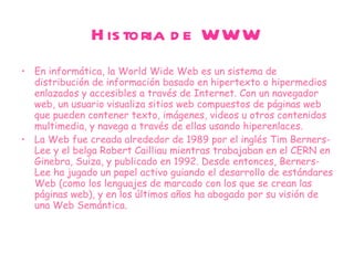 Historia de WWW En informática, la World Wide Web es un sistema de distribución de información basado en hipertexto o hipermedios enlazados y accesibles a través de Internet. Con un navegador web, un usuario visualiza sitios web compuestos de páginas web que pueden contener texto, imágenes, videos u otros contenidos multimedia, y navega a través de ellas usando hiperenlaces. La Web fue creada alrededor de 1989 por el inglés Tim Berners-Lee y el belga Robert Cailliau mientras trabajaban en el CERN en Ginebra, Suiza, y publicado en 1992. Desde entonces, Berners-Lee ha jugado un papel activo guiando el desarrollo de estándares Web (como los lenguajes de marcado con los que se crean las páginas web), y en los últimos años ha abogado por su visión de una Web Semántica. 