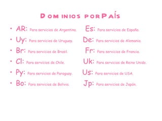 Dominios por País AR:  Para servicios de Argentina.  Es:   Para servicios de España.  Uy:  Para servicios de Uruguay.  De:   Para servicios de Alemania.  Br:  Para servicios de Brasil.  Fr:  Para servicios de Francia. Cl:  Para servicios de Chile.  Uk:  Para servicios de Reino Unido. Py:  Para servicios de Paraguay.  Us:  Para servicios de USA. Bo:  Para servicios de Bolivia.  Jp:  Para servicios de Japón. 