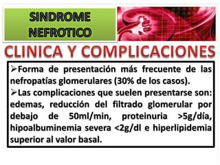 Forma de presentación más frecuente de las
nefropatías glomerulares (30% de los casos).
Las complicaciones que suelen presentarse son:
edemas, reducción del filtrado glomerular por
debajo de 50ml/min, proteinuria >5g/día,
hipoalbuminemia severa <2g/dl e hiperlipidemia
superior al valor basal.
 