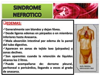 EDEMAS:
Generalmente son blandos y dejan fóvea.
Desde ligeros edemas en párpados o en miembros
inferiores hasta Anasarca.
Mala absorción intestinal por edema de la pared
del tubo digestivo.
Aparecen en zonas de tejido laxo (párpados) y
zonas declives.
Son aparentes cuando la retención de líquidos
alcanza los 2 litros.
Puede acompañarse de: derrame pleural,
peritoneal o pericárdico, llegando a veces al grado
de anasarca.
 
