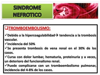 TROMBOEMBOLISMO:
Debido a la hipercoagulabilidad tendencia a la trombosis
vascular.
Incidencia del 50%
Se presenta trombosis de vena renal en el 30% de los
casos.
Cursa con dolor lumbar, hematuria, proteinuria y a veces,
un deterioro del funcionalismo renal.
Puede complicarse con un tromboembolismo pulmonar,
incidencia del 4-8% de los casos.
 