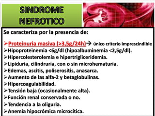 Se caracteriza por la presencia de:
Proteinuria masiva (>3,5g/24h) único criterio imprescindible
Hipoproteinemia <6g/dl (hipoalbuminemia <2,5g/dl).
Hipercolesterolemia e hipertrigliceridemia.
Lipiduria, cilindruria, con o sin microhematuria.
Edemas, ascitis, poliserositis, SE
                                 anasarca.
Aumento de las alfa-2 y betaglobulinas.
Hipercoagulabilidad.
Tensión baja (ocasionalmente alta).
Función renal conservada o no.
Tendencia a la oliguria.
Anemia hipocrómica microcítica.
 