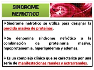 Síndrome nefrótico se utiliza para designar la
pérdida masiva de proteínas.

Se denomina síndrome nefrótico a la
combinación      de       proteinuria    masiva,
hipoproteinemia, hiperlipidemia y edemas.

Es un complejo clínico que se caracteriza por una
serie de manifestaciones renales y extrarrenales.
 