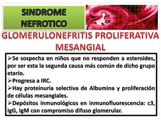 Se sospecha en niños que no responden a esteroides,
por ser esta la segunda causa más común de dicho grupo
etario.
Progresa a IRC.
Hay proteinuria selectiva de Albumina y proliferación
de células mesangiales.
Depósitos inmunológicos en inmunofluorescencia: c3,
IgG, IgM con compromiso difuso glomerular.
 