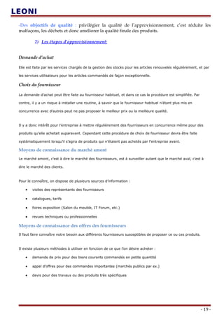-Des objectifs de qualité : privilégier la qualité de l’approvisionnement, c’est réduite les
malfaçons, les déchets et donc améliorer la qualité finale des produits.
2) Les étapes d’approvisionnement:
Demande d’achat
Elle est faite par les services chargés de la gestion des stocks pour les articles renouvelés régulièrement, et par
les services utilisateurs pour les articles commandés de façon exceptionnelle.
Choix du fournisseur
La demande d’achat peut être faite au fournisseur habituel, et dans ce cas la procédure est simplifiée. Par
contre, il y a un risque à installer une routine, à savoir que le fournisseur habituel n’étant plus mis en
concurrence avec d’autres peut ne pas proposer le meilleur prix ou la meilleure qualité.
Il y a donc intérêt pour l’entreprise à mettre régulièrement des fournisseurs en concurrence même pour des
produits qu’elle achetait auparavant. Cependant cette procédure de choix de fournisseur devra être faite
systématiquement lorsqu’il s’agira de produits qui n’étaient pas achetés par l’entreprise avant.
Moyens de connaissance du marché amont
Le marché amont, c’est à dire le marché des fournisseurs, est à surveiller autant que le marché aval, c’est à
dire le marché des clients.
Pour le connaître, on dispose de plusieurs sources d’information :
• visites des représentants des fournisseurs
• catalogues, tarifs
• foires exposition (Salon du meuble, IT Forum, etc.)
• revues techniques ou professionnelles
Moyens de connaissance des offres des fournisseurs
Il faut faire connaître notre besoin aux différents fournisseurs susceptibles de proposer ce ou ces produits.
Il existe plusieurs méthodes à utiliser en fonction de ce que l’on désire acheter :
• demande de prix pour des biens courants commandés en petite quantité
• appel d’offres pour des commandes importantes (marchés publics par ex.)
• devis pour des travaux ou des produits très spécifiques
- 19 -
 