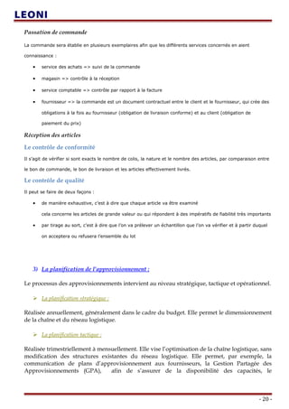 Passation de commande
La commande sera établie en plusieurs exemplaires afin que les différents services concernés en aient
connaissance :
• service des achats => suivi de la commande
• magasin => contrôle à la réception
• service comptable => contrôle par rapport à la facture
• fournisseur => la commande est un document contractuel entre le client et le fournisseur, qui crée des
obligations à la fois au fournisseur (obligation de livraison conforme) et au client (obligation de
paiement du prix)
Réception des articles
Le contrôle de conformité
Il s’agit de vérifier si sont exacts le nombre de colis, la nature et le nombre des articles, par comparaison entre
le bon de commande, le bon de livraison et les articles effectivement livrés.
Le contrôle de qualité
Il peut se faire de deux façons :
• de manière exhaustive, c’est à dire que chaque article va être examiné
cela concerne les articles de grande valeur ou qui répondent à des impératifs de fiabilité très importants
• par tirage au sort, c’est à dire que l’on va prélever un échantillon que l’on va vérifier et à partir duquel
on acceptera ou refusera l’ensemble du lot
3) La planification de l’approvisionnement :
Le processus des approvisionnements intervient au niveau stratégique, tactique et opérationnel.
 La planification stratégique :
Réalisée annuellement, généralement dans le cadre du budget. Elle permet le dimensionnement
de la chaîne et du réseau logistique.
 La planification tactique :
Réalisée trimestriellement à mensuellement. Elle vise l’optimisation de la chaîne logistique, sans
modification des structures existantes du réseau logistique. Elle permet, par exemple, la
communication de plans d’approvisionnement aux fournisseurs, la Gestion Partagée des
Approvisionnements (GPA), afin de s’assurer de la disponibilité des capacités, le
- 20 -
 
