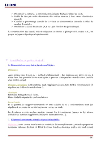  Déterminer la valeur de la consommation annuelle de chaque article du stock.
 Etablir la liste par ordre décroissant des articles associés à leur valeur d’utilisation
annuelle.
 Calculer le pourcentage cumulé de la valeur de consommation annuelle et celui du
nombre des articles.
 Déterminer la classe des articles (A, B ou C) en fonction des pourcentages.
La détermination des classes, tout en respectant au mieux le principe de l’analyse ABC, est
propre au jugement pratique du gestionnaire.
V. les méthodes de gestion de stock :
1. Réapprovisionnement à date fixe et quantité fixe :
Définition :
Aussi connue sous le nom de « méthode d’abonnement », Les livraisons des pièces se font à
dates fixes. Les quantités livrées sont égales et peuvent correspondre à une livraison partielle
d’un contrat annuel.
Domaine d’application: Cette méthode peut s’appliquer aux produits dont la consommation est
régulière, de faible valeur et de classe C.
Avantages:
Simplicité de la gestion des stocks.
Gains d'échelle négociables par les acheteurs.
Inconvénients:
Si la quantité de réapprovisionnement est mal calculée ou si la consommation n’est pas
régulière, il y a risque de sur-stockage ou de rupture de stock.
Les livraisons urgentes ou hors contrat, peuvent être très coûteuses (recours au fret aérien,
demande de livraison supplémentaire auprès des fournisseurs…).
2. Réapprovisionnement à date fixe et quantité variable :
Définition : Aussi connue sous le nom de « méthode de recomplètement », pour chaque produit
un niveau optimum de stock est défini, à période fixe, le gestionnaire analyse son stock restant
- 24 -
 