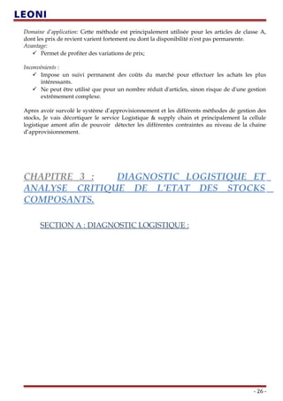 Domaine d’application: Cette méthode est principalement utilisée pour les articles de classe A,
dont les prix de revient varient fortement ou dont la disponibilité n'est pas permanente.
Avantage:
 Permet de profiter des variations de prix;
Inconvénients :
 Impose un suivi permanent des coûts du marché pour effectuer les achats les plus
intéressants.
 Ne peut être utilisé que pour un nombre réduit d'articles, sinon risque de d'une gestion
extrêmement complexe.
Apres avoir survolé le système d’approvisionnement et les différents méthodes de gestion des
stocks, Je vais décortiquer le service Logistique & supply chain et principalement la cellule
logistique amont afin de pouvoir détecter les différentes contraintes au niveau de la chaine
d’approvisionnement.
CHAPITRE 3 : DIAGNOSTIC LOGISTIQUE ET
ANALYSE CRITIQUE DE L’ETAT DES STOCKS
COMPOSANTS.
YSE CRITIQUE DE L’ETAT DES STOCKS COMPOSANT
SECTION A : DIAGNOSTIC LOGISTIQUE :
- 26 -
 