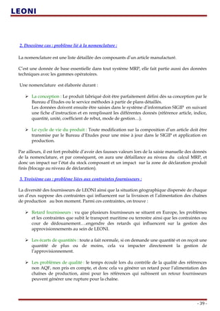 2. Deuxième cas : problème lié à la nomenclature :
La nomenclature est une liste détaillée des composants d’un article manufacturé.
C’est une donnée de base essentielle dans tout système MRP, elle fait partie aussi des données
techniques avec les gammes opératoires.
Une nomenclature est élaborée durant :
 La conception : Le produit fabriqué doit être parfaitement défini dès sa conception par le
Bureau d’Études ou le service méthodes à partir de plans détaillés.
Les données doivent ensuite être saisies dans le système d’information SIGIP en suivant
une fiche d’instruction et en remplissant les différentes donnés (référence article, indice,
quantité, unité, coefficient de rebut, mode de gestion…).
 Le cycle de vie du produit : Toute modification sur la composition d’un article doit être
transmise par le Bureau d’Etudes pour une mise à jour dans le SIGIP et application en
production.
Par ailleurs, il est fort probable d’avoir des fausses valeurs lors de la saisie manuelle des donnés
de la nomenclature, et par conséquent, on aura une défaillance au niveau du calcul MRP, et
donc un impact sur l’état du stock composant et un impact sur la zone de déclaration produit
finis (blocage au niveau de déclaration).
3. Troisième cas : problème liées aux contraintes fournisseurs :
La diversité des fournisseurs de LEONI ainsi que la situation géographique dispersée de chaque
un d’eux suppose des contraintes qui influencent sur la livraison et l’alimentation des chaînes
de production au bon moment. Parmi ces contraintes, on trouve :
 Retard fournisseurs : vu que plusieurs fournisseurs se situent en Europe, les problèmes
et les contraintes que subit le transport maritime ou terrestre ainsi que les contraintes ou
cour de dédouanement….engendre des retards qui influencent sur la gestion des
approvisionnements au sein de LEONI.
 Les écarts de quantités : toute a fait normale, si on demande une quantité et on reçoit une
quantité de plus ou de moins, cela va impacter directement la gestion de
l’approvisionnement.
 Les problèmes de qualité : le temps écoulé lors du contrôle de la qualité des références
non AQF, non pris en compte, et donc cela va générer un retard pour l’alimentation des
chaînes de production, ainsi pour les références qui subissent un retour fournisseurs
peuvent générer une rupture pour la chaîne.
- 39 -
 