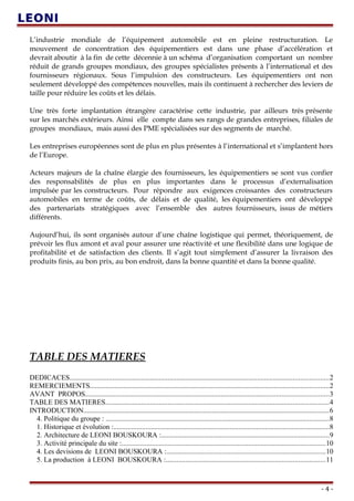 L’industrie mondiale de l’équipement automobile est en pleine restructuration. Le
mouvement de concentration des équipementiers est dans une phase d’accélération et
devrait aboutir à la fin de cette décennie à un schéma d’organisation comportant un nombre
réduit de grands groupes mondiaux, des groupes spécialistes présents à l’international et des
fournisseurs régionaux. Sous l’impulsion des constructeurs. Les équipementiers ont non
seulement développé des compétences nouvelles, mais ils continuent à rechercher des leviers de
taille pour réduire les coûts et les délais.
Une très forte implantation étrangère caractérise cette industrie, par ailleurs très présente
sur les marchés extérieurs. Ainsi elle compte dans ses rangs de grandes entreprises, filiales de
groupes mondiaux, mais aussi des PME spécialisées sur des segments de marché.
Les entreprises européennes sont de plus en plus présentes à l’international et s’implantent hors
de l’Europe.
Acteurs majeurs de la chaîne élargie des fournisseurs, les équipementiers se sont vus confier
des responsabilités de plus en plus importantes dans le processus d’externalisation
impulsée par les constructeurs. Pour répondre aux exigences croissantes des constructeurs
automobiles en terme de coûts, de délais et de qualité, les équipementiers ont développé
des partenariats stratégiques avec l’ensemble des autres fournisseurs, issus de métiers
différents.
Aujourd’hui, ils sont organisés autour d’une chaîne logistique qui permet, théoriquement, de
prévoir les flux amont et aval pour assurer une réactivité et une flexibilité dans une logique de
profitabilité et de satisfaction des clients. Il s’agit tout simplement d’assurer la livraison des
produits finis, au bon prix, au bon endroit, dans la bonne quantité et dans la bonne qualité.
TABLE DES MATIERES
DEDICACES.................................................................................................................................................2
REMERCIEMENTS......................................................................................................................................2
AVANT PROPOS........................................................................................................................................3
TABLE DES MATIERES.............................................................................................................................4
INTRODUCTION.........................................................................................................................................6
4. Politique du groupe : .............................................................................................................................8
1. Historique et évolution :.........................................................................................................................8
2. Architecture de LEONI BOUSKOURA :..............................................................................................9
3. Activité principale du site :..................................................................................................................10
4. Les devisions de LEONI BOUSKOURA :.........................................................................................10
5. La production à LEONI BOUSKOURA :.........................................................................................11
- 4 -
 