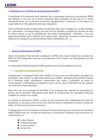 4. Quatrième cas : Problème lié aux fluctuations du MPS :
L’incertitude de la demande client influence sur le programme directeur de production (MPS)
qui influence à son tour sur le stock composant déjà commandé ou bien qui est en statut
commande ferme sur un horizon fournisseur (généralement 3 semaines), et cela génère un
impact direct sur l’état global du stock des composants.
Cette incertitude est liée au phénomène du bullwhip effect, qui s’explique par un effet classique
de « précaution » de chaque acteur, qui tend à ne pas prendre en compte les réactions de tous
les autres acteurs, et par la multiplication des stocks intermédiaires « défensifs », avec une
aggravation induite par les défauts de la supply chain (retard des livraisons assurées par les
fournisseurs, manque de professionnalisme dans la distribution, etc….).
II. IMPACT DES ANOMALIES SUR LES STOCKS DE COMPOSANTS :
1. Impact des fluctuations du MPS :
Après avoir analysé l’état du stock composant à LWSB, j’étais sensé d’étudier les variations du
MPS (ou PDP programme directeur de production) et leur impact sur l’état globale du stock
composant.
Ces fluctuations hebdomadaires du MPS génèrent souvent des problèmes en stock.
a. Variations de la demande client :
Généralement, la logistique client chez LEONI n’a accès qu’à une information parcellaire ou
incomplète. Très souvent, il s’agit d’informations peu fiables : demande prévisionnelle éloignée
de la demande réelle, informations commerciales peu aisées à interpréter en terme de
consommation. L’information est imprécise et pire encore, elle est déformée par les maillons
successifs de la chaîne logistique.
Dans bien des cas, le manque de flexibilité et de souplesse des systèmes de production ne
permet pas de produire efficacement (sans perte de productivité) des demandes fortement
variables en volume et en variété.
Le système de production LEONI se base sur des prévisions dans l’élaboration des plans de
production, et cela dans le but d’avoir une cohérence entre la satisfaction du client en terme de
temps et l’horizon ferme des fournisseurs.
L’engagement avec les fournisseurs en terme d’horizon ferme qui est en moyenne de 3 semaines
oblige LEONI à prévoir son plan de production au minimum 3 semaines avant la livraison, en
assurant bien sur :
 Le Bon Produit
 La Bonne Quantité
 Au bon moment
 Au bon Prix
- 40 -
 