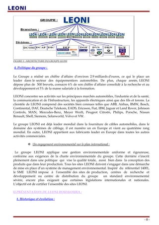 FIGURE 1 : ARCHITECTURE DU GROUPE LEONI
4. Politique du groupe :
Le Groupe a réalisé un chiffre d’affaire d’environ 2.9 milliards d’euros, ce qui le place un
leader dans le secteur des équipementiers automobiles. De plus, chaque année, LEONI
dépose plus de 500 brevets, consacre 6% de son chiffre d’affaire consolidé à la recherche et au
développement et 5% de la masse salariale à la formation.
LEONI concentre ses activités sur les principaux marchés automobiles, l'industrie et de la santé,
la communication et de l'Infrastructure, les appareils électriques ainsi que des fils et torons. La
clientèle de LEONI comprend des sociétés bien connues telles que ABB, Airbus, BMW, Bosch,
Continental, DAF, Deutsche Telekom, EADS, Ericsson, Fiat, IBM, Jaguar et Land Rover, Johnson
Controls, MAN, Mercedes-Benz, Meyer Werft, Peugeot Citroën, Philips, Porsche, Nissan
Renault, Shell, Siemens, Solarworld, Volvo et VW.
Le groupe LEONI est déjà leader mondial dans la fourniture de câbles automobiles, dans le
domaine des systèmes de câblage, il est numéro un en Europe et vient au quatrième rang
mondial. En outre, LEONI appartient aux fabricants leader en Europe dans toutes les autres
activités commerciales.
 Un engagement environnemental sur le plan international :
Le groupe LEONI applique une gestion environnementale uniforme et rigoureuse,
conforme aux exigences de la charte environnementale du groupe. Cette dernière s’inscrit
pleinement dans une politique qui vise la qualité totale, aussi bien dans la conception des
produits que dans leur production. Tous les sites LEONI doivent s’engager dans une démarche
de mise en place d’un système de management environnemental. Inspiré du référentiel 14001,
le SME LEONI impose à l’ensemble des sites de production, centres de recherche et
développement ou centre de distribution du groupe un standard environnemental
sévère, encore plus exigeant que certaines législations internationales et nationales.
L’objectif est de certifier l’ensemble des sites LEONI.
II.PRÉSENTATION DE LEONI BOUSKOURA :
1. Historique et évolution :
- 8 -
 