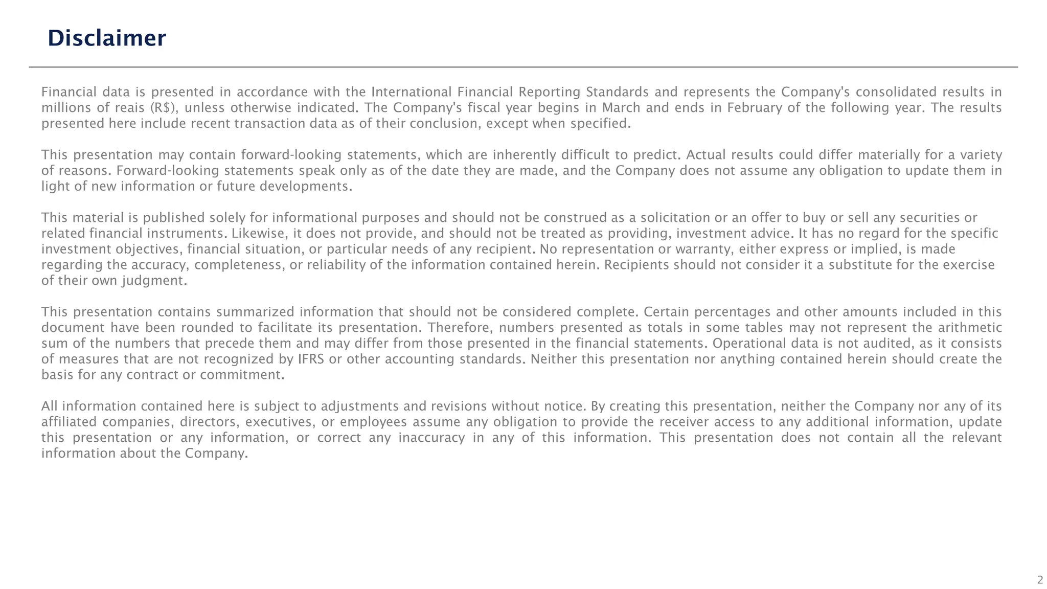 Financial data is presented in accordance with the International Financial Reporting Standards and represents the Company's consolidated results in
millions of reais (R$), unless otherwise indicated. The Company's fiscal year begins in March and ends in February of the following year. The results
presented here include recent transaction data as of their conclusion, except when specified.
This presentation may contain forward-looking statements, which are inherently difficult to predict. Actual results could differ materially for a variety
of reasons. Forward-looking statements speak only as of the date they are made, and the Company does not assume any obligation to update them in
light of new information or future developments.
This material is published solely for informational purposes and should not be construed as a solicitation or an offer to buy or sell any securities or
related financial instruments. Likewise, it does not provide, and should not be treated as providing, investment advice. It has no regard for the specific
investment objectives, financial situation, or particular needs of any recipient. No representation or warranty, either express or implied, is made
regarding the accuracy, completeness, or reliability of the information contained herein. Recipients should not consider it a substitute for the exercise
of their own judgment.
This presentation contains summarized information that should not be considered complete. Certain percentages and other amounts included in this
document have been rounded to facilitate its presentation. Therefore, numbers presented as totals in some tables may not represent the arithmetic
sum of the numbers that precede them and may differ from those presented in the financial statements. Operational data is not audited, as it consists
of measures that are not recognized by IFRS or other accounting standards. Neither this presentation nor anything contained herein should create the
basis for any contract or commitment.
All information contained here is subject to adjustments and revisions without notice. By creating this presentation, neither the Company nor any of its
affiliated companies, directors, executives, or employees assume any obligation to provide the receiver access to any additional information, update
this presentation or any information, or correct any inaccuracy in any of this information. This presentation does not contain all the relevant
information about the Company.
Disclaimer
2
 