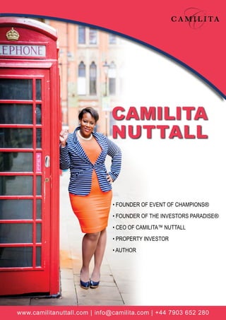 www.camilitanuttall.com | info@camilita.com | +44 7903 652 280
• FOUNDER OF EVENT OF CHAMPIONS®
• FOUNDER OF THE INVESTORS PARADISE®
• CEO OF CAMILITA™ NUTTALL
• PROPERTY INVESTOR
• AUTHOR
CAMILITA
NUTTALL
 