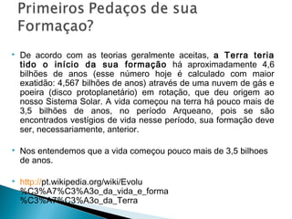    De acordo com as teorias geralmente aceitas, a Terra teria
    tido o início da sua formação há aproximadamente 4,6
    bilhões de anos (esse número hoje é calculado com maior
    exatidão: 4,567 bilhões de anos) através de uma nuvem de gás e
    poeira (disco protoplanetário) em rotação, que deu origem ao
    nosso Sistema Solar. A vida começou na terra há pouco mais de
    3,5 bilhões de anos, no período Arqueano, pois se são
    encontrados vestígios de vida nesse período, sua formação deve
    ser, necessariamente, anterior.

   Nos entendemos que a vida começou pouco mais de 3,5 bilhoes
    de anos.

   http://pt.wikipedia.org/wiki/Evolu
    %C3%A7%C3%A3o_da_vida_e_forma
    %C3%A7%C3%A3o_da_Terra
 