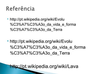    http://pt.wikipedia.org/wiki/Evolu
    %C3%A7%C3%A3o_da_vida_e_forma
    %C3%A7%C3%A3o_da_Terra

 http://pt.wikipedia.org/wiki/Evolu

    %C3%A7%C3%A3o_da_vida_e_forma
    %C3%A7%C3%A3o_da_Terra

 http://pt.wikipedia.org/wiki/Lava
 