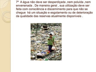 7º A água não deve ser desperdiçada ,nem poluída ,nem
envenenada . De maneira geral , sua utilização deve ser
feita com consciência e discernimento para que não se
chegue há um situação e esgotamento ou de deterioração
da qualidade das reservas atualmente disponíveis .
 