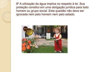 8º A utilização da água implica no respeito á lei .Sua
proteção constitui em uma obrigação jurídica para todo
homem ou grupo social .Esta questão não deve ser
ignorada nem pelo homem nem pelo estado.
 
