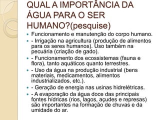 QUAL A IMPORTÂNCIA DA
ÁGUA PARA O SER
HUMANO?(pesquise)
 Funcionamento e manutenção do corpo humano.
 - Irrigação na agricultura (produção de alimentos
para os seres humanos). Uso também na
pecuária (criação de gado).
 - Funcionamento dos ecossistemas (fauna e
flora), tanto aquáticos quanto terrestres.
 - Uso da água na produção industrial (bens
materiais, medicamentos, alimentos
industrializados, etc.).
 - Geração de energia nas usinas hidrelétricas.
 - A evaporação da água doce das principais
fontes hídricas (rios, lagos, açudes e represas)
são importantes na formação de chuvas e da
umidade do ar.
 