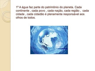 1º A água faz parte do patrimônio do planeta. Cada
continente , cada povo , cada nação, cada região , cada
cidade , cada cidadão é plenamente responsável aos
olhos de todos.
 