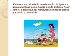 3º os recursos naturais de transformação da água em
água potável são lentos ,frágeis é muito limitados. Assim
sendo , a água deve ser manipulada com racionalidade ,
precaução e parcimônia.
 