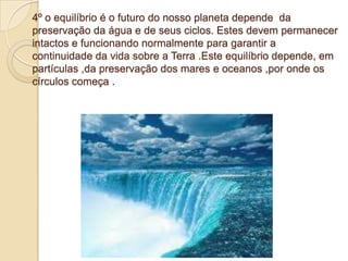 4º o equilíbrio é o futuro do nosso planeta depende da
preservação da água e de seus ciclos. Estes devem permanecer
intactos e funcionando normalmente para garantir a
continuidade da vida sobre a Terra .Este equilíbrio depende, em
partículas ,da preservação dos mares e oceanos ,por onde os
círculos começa .
 