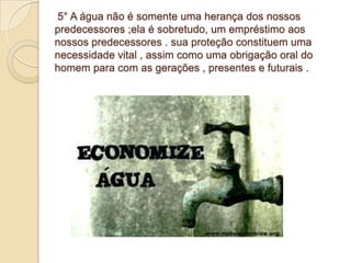 5° A água não é somente uma herança dos nossos
predecessores ;ela é sobretudo, um empréstimo aos
nossos predecessores . sua proteção constituem uma
necessidade vital , assim como uma obrigação oral do
homem para com as gerações , presentes e futurais .
 