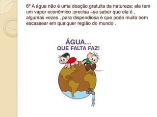 6º A água não é uma doação gratuita da natureza; ela tem
um vapor econômico :precisa –se saber que ela é ,
algumas vezes , para dispendiosa é que pode muito bem
escassear em qualquer região do mundo .
 