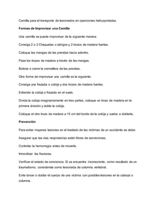 Camilla para el transporte de lesionados en operciones helicoportadas.
Formas de Improvisar una Camilla
Una camilla se puede improvisar de la siguiente manera:
Consiga 2 o 3 Chaquetas o abrigos y 2 trozos de madera fuertes.
Coloque las mangas de las prendas hacia adentro.
Pase los trozos de madera a través de las mangas.
Botone o cierre la cremallera de las prendas.
Otra forma de improvisar una camilla es la siguiente:
Consiga una frazada o cobija y dos trozos de madera fuertes.
Extienda la cobija o frazada en el suelo.
Divida la cobija imaginariamente en tres partes, coloque un trozo de madera en la
primera división y doble la cobija.
Coloque el otro trozo de madera a 15 cm del borde de la cobija y vuelva a doblarla.
Prevención
Para evitar mayores lesiones en el traslado de las víctimas de un accidente se debe:
Asegurar que las vías respiratorias estén libres de secreciones.
Controlar la hemorragia antes de moverla.
Inmovilizar las fracturas.
Verificar el estado de conciencia. Si se encuentra inconsciente, como resultado de un
traumatismo, considerela como lesionada de columna vertebral.
Evite torcer o doblar el cuerpo de una víctima con posibles lesiones en la cabeza o
columna.
 