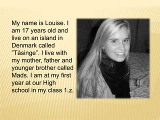 My name is Louise. I am 17 years old and live on an island in Denmark called ”Tåsinge”. I live with my mother, father and youngerbrother called Mads. I am at my first year at our High school in my class 1.z.  