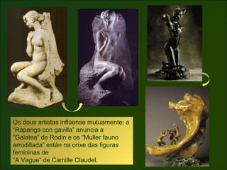 Los dos artistas se influyen mutuamente; la
“Muchacha con gavilla” anuncia la “Galatea”
de Rodin y los “Mujer fauno arrodi...