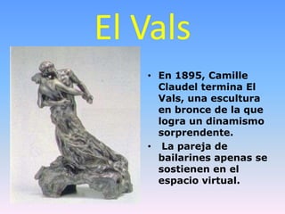 El Vals
   • En 1895, Camille
     Claudel termina El
     Vals, una escultura
     en bronce de la que
     logra un dinamismo
     sorprendente.
   • La pareja de
     bailarines apenas se
     sostienen en el
     espacio virtual.
 