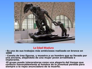 La Edad Madura
• Es uno de sus trabajos más ambiciosos realizado en bronce en
1898
• Consta de tres figuras, y muestra a un hombre que es llevado por
una anciana, alejándolo de una mujer joven arrodillada e
implorante.
•El grupo puede interpretarse como una alegoría del tiempo que
conduce inexorablemente al hombre de la juventud perdida para
siempre a la vejez anunciadora de la muerte.
 