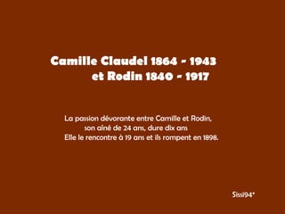 Camille Claudel 1864 - 1943  et Rodin 1840 - 1917 La passion dévorante entre Camille et Rodin, son aîné de 24 ans, dure dix ans  Elle le rencontre à 19 ans et ils rompent en 1898. Sissi94* 