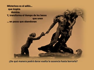 Misterioso es el adiós… que inspira domina. Y, transforma el tiempo de los besos que unen …  en pasos que abandonan ¿De qué manera podrá darse vuelta la ausencia hasta borrarla? 