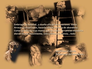 Embriagar la soledad , y dueña ella de las emociones  todas Arrasar su inspiración, hacerla añicos  en furia de abandono. Cortar las alas de esas manos que en vuelos de caricias creadoras dieron forma, movimiento, vida y Alma a la inercia….toda Martillear el olvido Deshacerse del abandono… 
