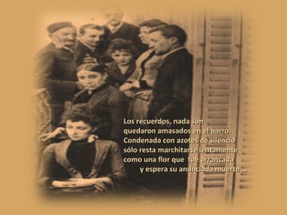 Los recuerdos, nada son quedaron amasados en el barro. Condenada con azotes de silencio sólo resta marchitarse lentamente como una flor que  fue arrancada y espera su anunciada muerte … 
