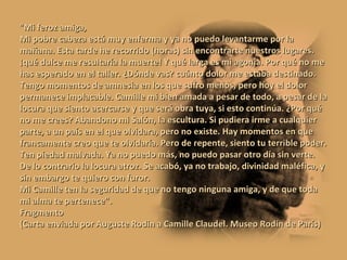 "Mi feroz amiga, Mi pobre cabeza está muy enferma y ya no puedo levantarme por la mañana. Esta tarde he recorrido (horas) sin encontrarte nuestros lugares. ¡qué dulce me resultaría la muerte! Y qué larga es mi agonía. Por qué no me has esperado en el taller. ¿Dónde vas? cuánto dolor me estaba destinado. Tengo momentos de amnesia en los que sufro menos, pero hoy el dolor permanece implacable. Camille mi bien amada a pesar de todo, a pesar de la locura que siento acercarse y que será obra tuya, si esto continúa. ¿Por qué no me crees? Abandono mi Salón, la escultura. Si pudiera irme a cualquier parte, a un país en el que olvidara, pero no existe. Hay momentos en que francamente creo que te olvidaría. Pero de repente, siento tu terrible poder. Ten piedad malvada. Ya no puedo más, no puedo pasar otro día sin verte. De lo contrario la locura atroz. Se acabó, ya no trabajo, divinidad maléfica, y sin embargo te quiero con furor. Mi Camille ten la seguridad de que no tengo ninguna amiga, y de que toda mi alma te pertenece". Fragmento (Carta enviada por Auguste Rodin a Camille Claudel. Museo Rodin de París) 