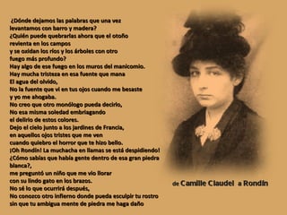¿Dónde dejamos las palabras que una vez levantamos con barro y madera? ¿Quién puede quebrarlas ahora que el otoño revienta en los campos y se oxidan los ríos y los árboles con otro fuego más profundo?  Hay algo de ese fuego en los muros del manicomio. Hay mucha tristeza en esa fuente que mana El agua del olvido, No la fuente que vi en tus ojos cuando me besaste y yo me ahogaba. No creo que otro monólogo pueda decirlo, No esa misma soledad embriagando el delirio de estos colores.  Dejo el cielo junto a los jardines de Francia, en aquellos ojos tristes que me ven cuando quiebro el horror que te hizo bello. ¡Oh Rondín! La muchacha en llamas se está despidiendo! ¿Cómo sabías que había gente dentro de esa gran piedra blanca?, me preguntó un niño que me vio llorar con su lindo gato en los brazos. No sé lo que ocurrirá después, No conozco otro infierno donde pueda esculpir tu rostro sin que tu ambigua mente de piedra me haga daño de  Camille Claudel  a  Rondín 
