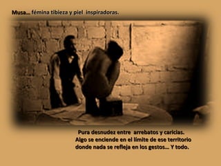 Pura desnudez entre  arrebatos y caricias. Algo se enciende en el límite de ese territorio donde nada se refleja en los gestos… Y todo. Musa…  fémina tibieza y piel  inspiradoras.   